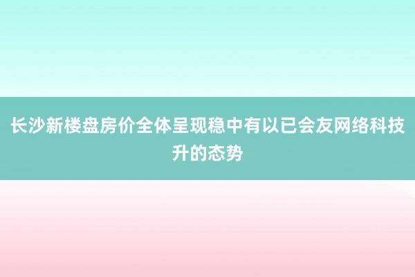 长沙新楼盘房价全体呈现稳中有以已会友网络科技升的态势