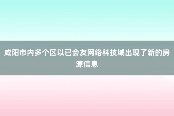 咸阳市内多个区以已会友网络科技域出现了新的房源信息