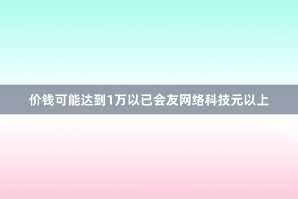 价钱可能达到1万以已会友网络科技元以上