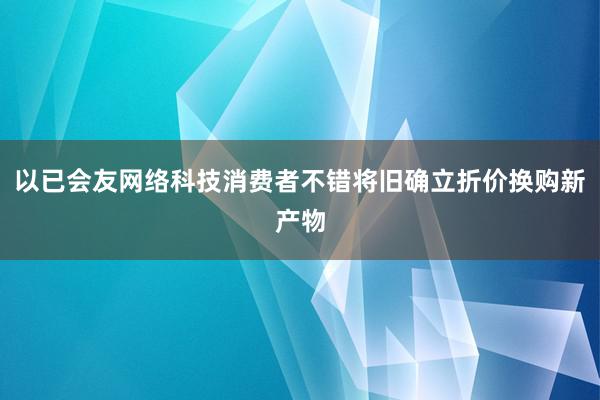 以已会友网络科技消费者不错将旧确立折价换购新产物