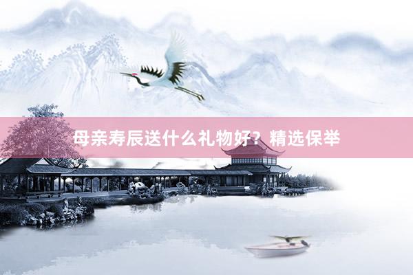 母亲寿辰送什么礼物好？精选保举